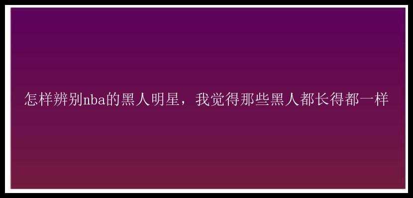 怎样辨别nba的黑人明星，我觉得那些黑人都长得都一样