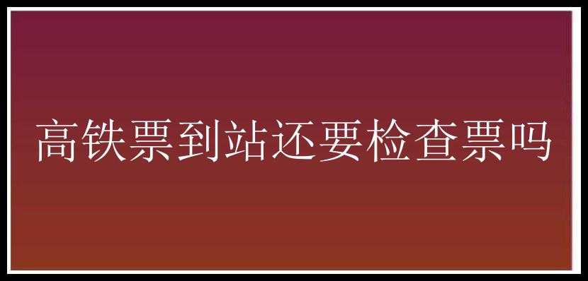 高铁票到站还要检查票吗