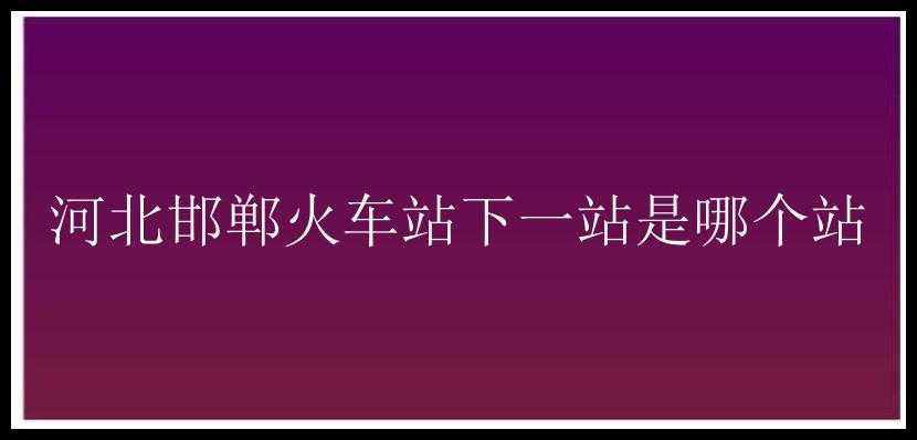 河北邯郸火车站下一站是哪个站