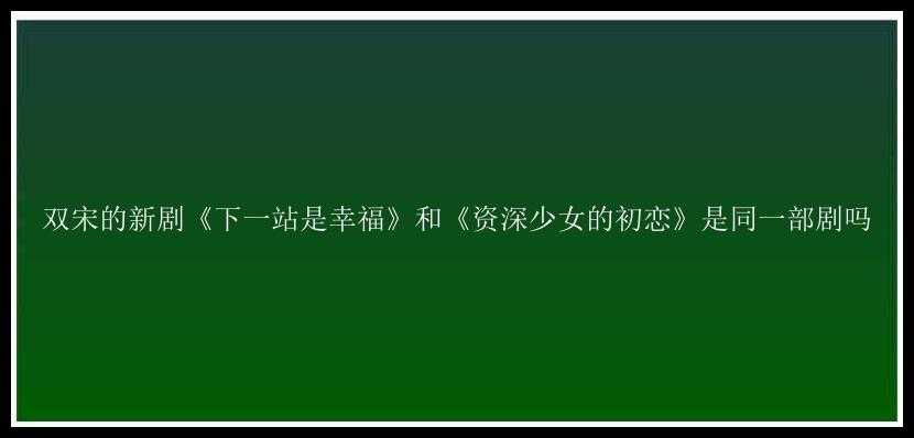 双宋的新剧《下一站是幸福》和《资深少女的初恋》是同一部剧吗