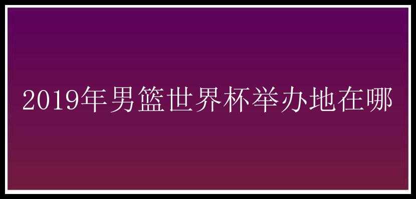 2019年男篮世界杯举办地在哪