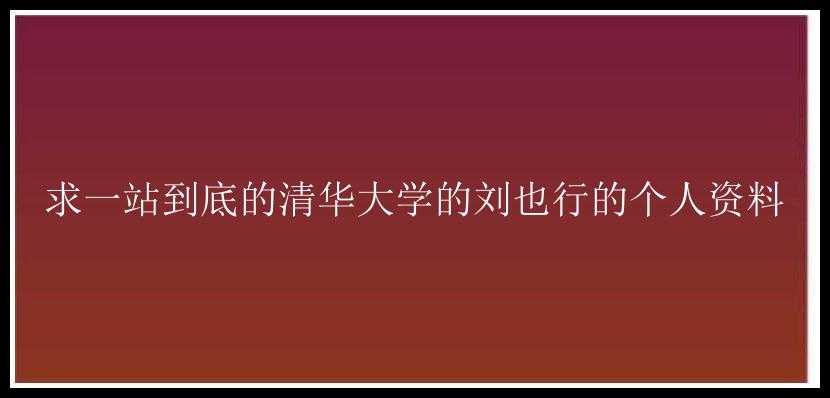 求一站到底的清华大学的刘也行的个人资料