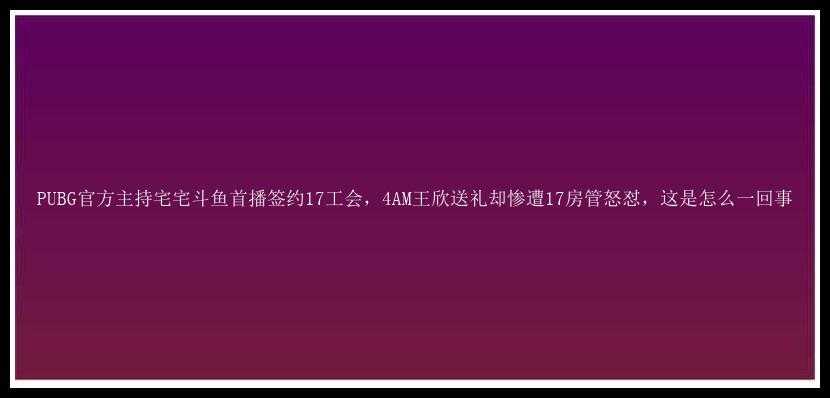 PUBG官方主持宅宅斗鱼首播签约17工会，4AM王欣送礼却惨遭17房管怒怼，这是怎么一回事