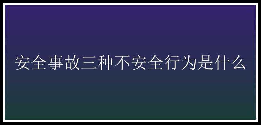 安全事故三种不安全行为是什么