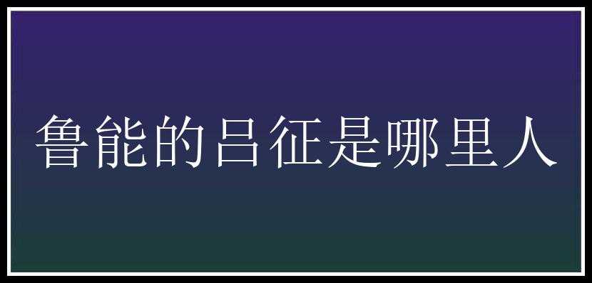 鲁能的吕征是哪里人