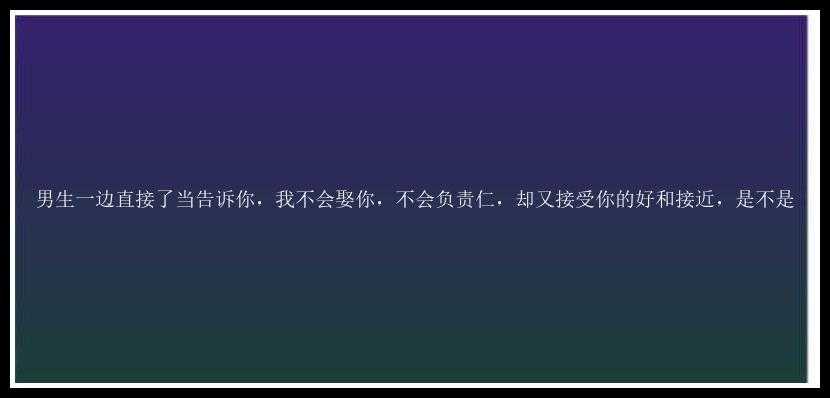 男生一边直接了当告诉你，我不会娶你，不会负责仁，却又接受你的好和接近，是不是