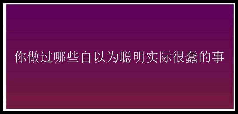 你做过哪些自以为聪明实际很蠢的事