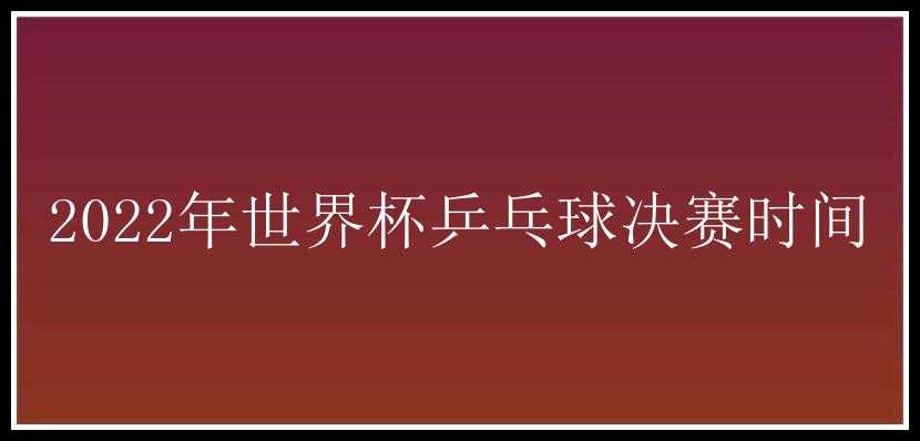 2022年世界杯乒乓球决赛时间