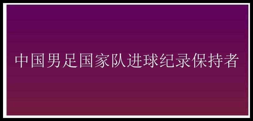 中国男足国家队进球纪录保持者