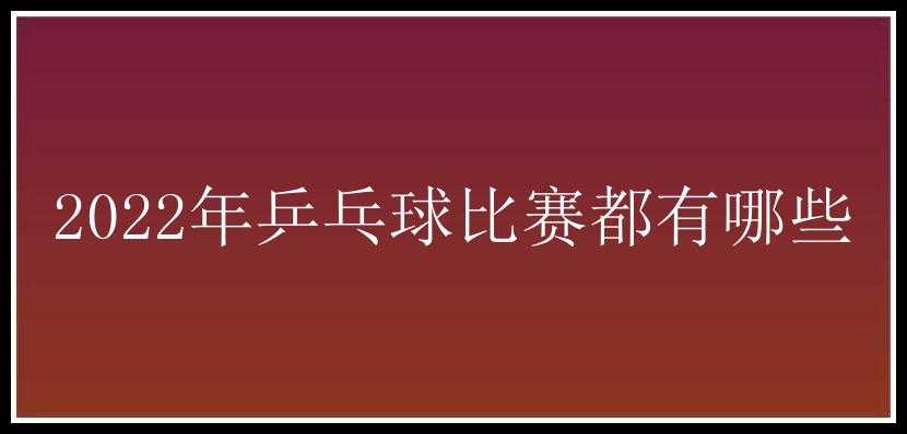 2022年乒乓球比赛都有哪些