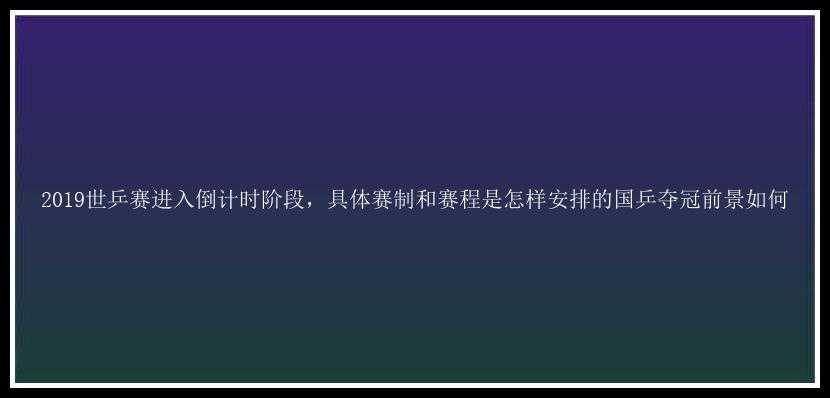 2019世乒赛进入倒计时阶段，具体赛制和赛程是怎样安排的国乒夺冠前景如何