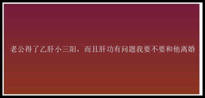 老公得了乙肝小三阳，而且肝功有问题我要不要和他离婚