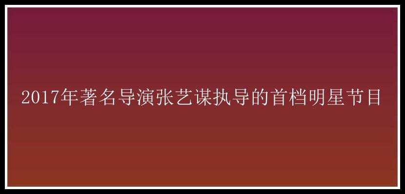 2017年著名导演张艺谋执导的首档明星节目