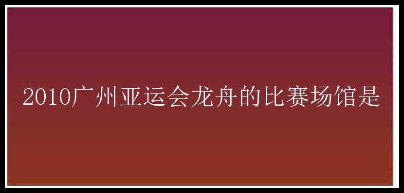 2010广州亚运会龙舟的比赛场馆是