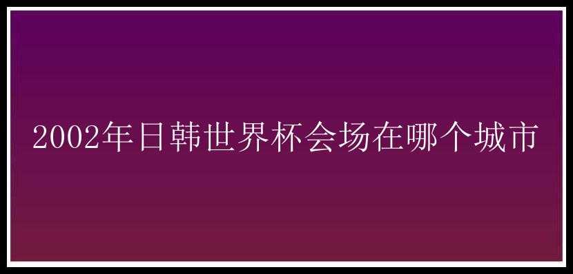 2002年日韩世界杯会场在哪个城市