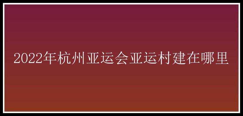 2022年杭州亚运会亚运村建在哪里