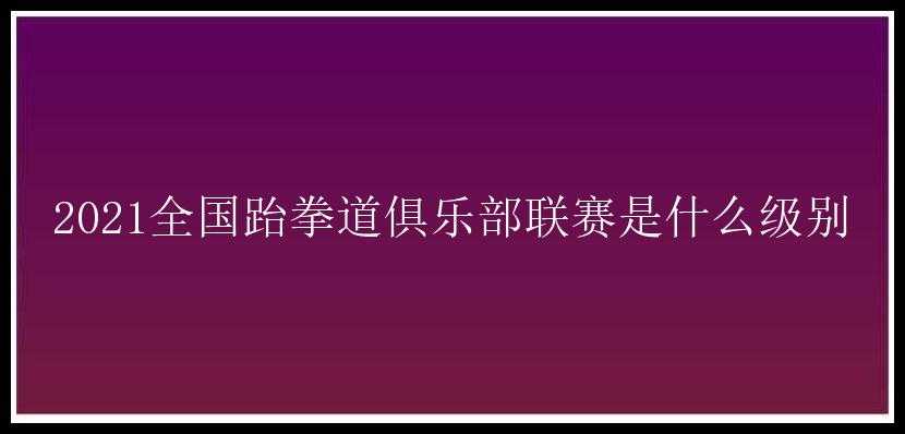 2021全国跆拳道俱乐部联赛是什么级别