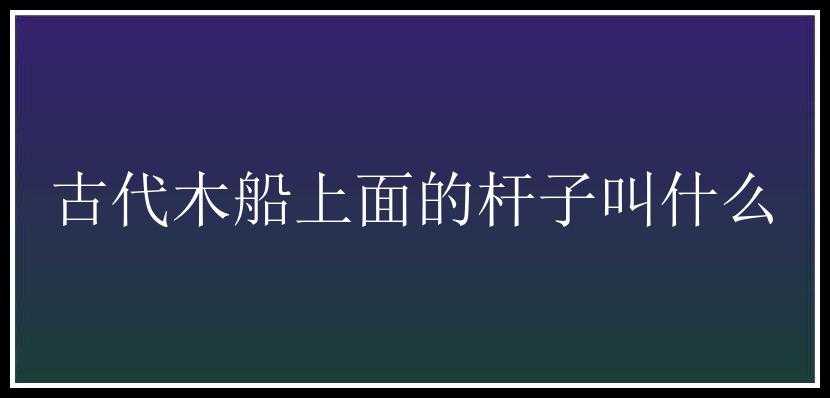 古代木船上面的杆子叫什么