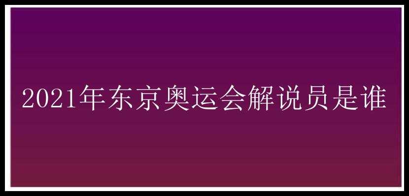 2021年东京奥运会解说员是谁