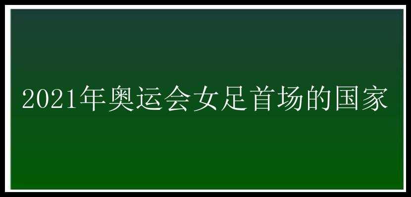 2021年奥运会女足首场的国家