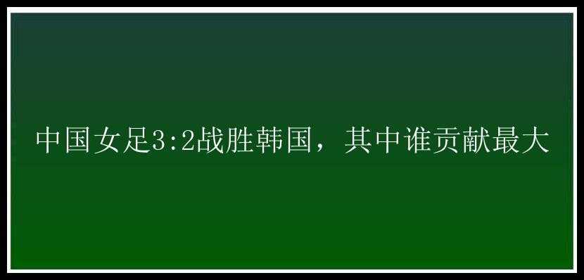 中国女足3:2战胜韩国，其中谁贡献最大