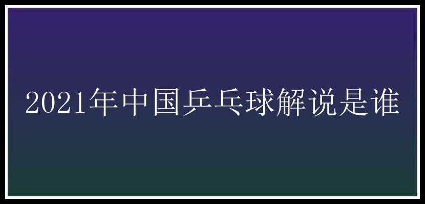 2021年中国乒乓球解说是谁