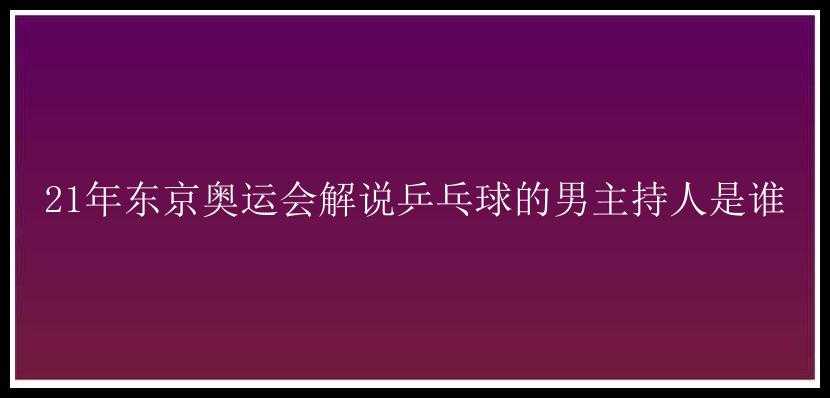 21年东京奥运会解说乒乓球的男主持人是谁