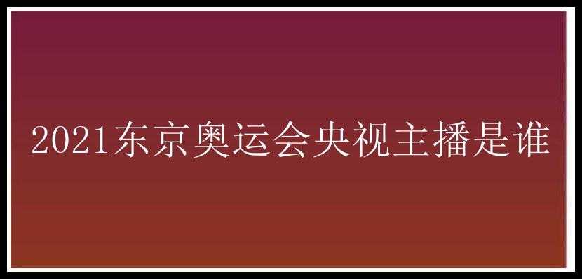 2021东京奥运会央视主播是谁