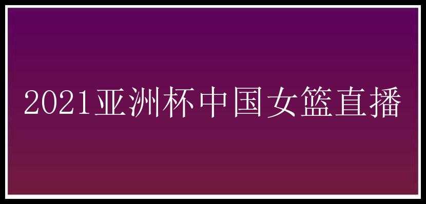 2021亚洲杯中国女篮直播