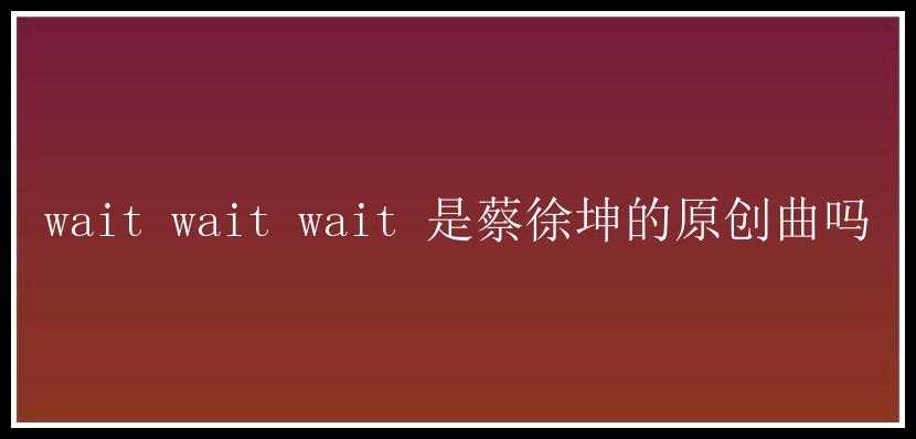 wait wait wait 是蔡徐坤的原创曲吗