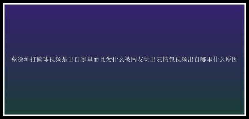 蔡徐坤打篮球视频是出自哪里而且为什么被网友玩出表情包视频出自哪里什么原因