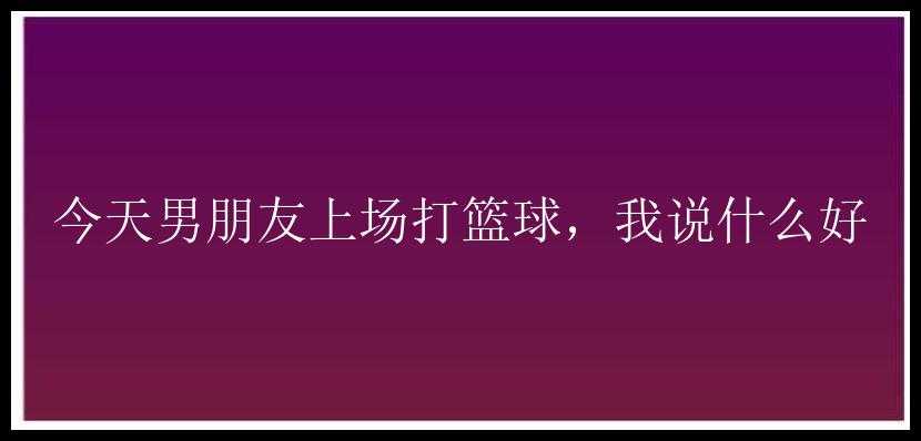 今天男朋友上场打篮球，我说什么好