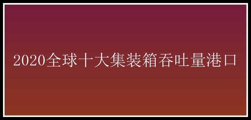 2020全球十大集装箱吞吐量港口