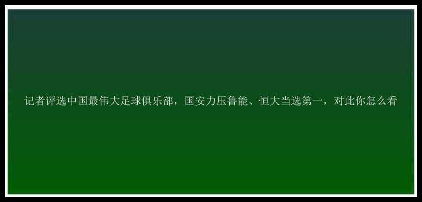 记者评选中国最伟大足球俱乐部，国安力压鲁能、恒大当选第一，对此你怎么看