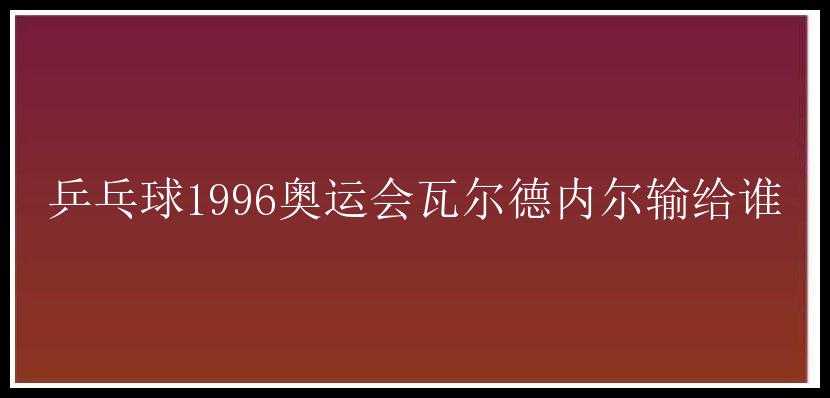 乒乓球1996奥运会瓦尔德内尔输给谁