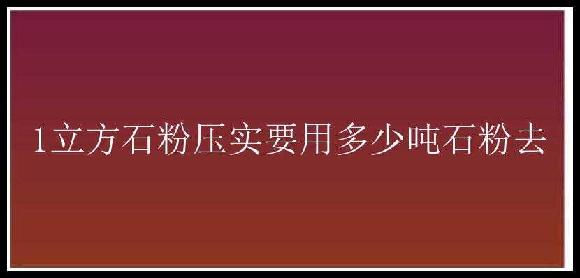 1立方石粉压实要用多少吨石粉去