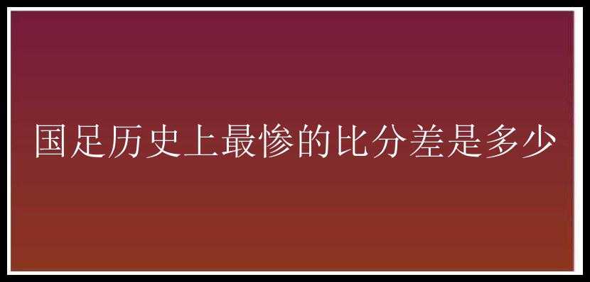 国足历史上最惨的比分差是多少