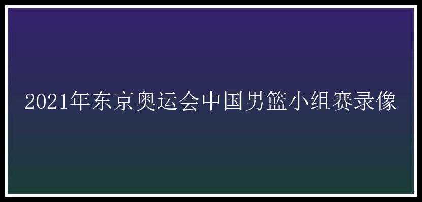 2021年东京奥运会中国男篮小组赛录像