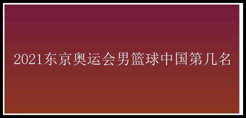 2021东京奥运会男篮球中国第几名