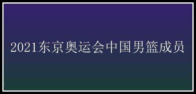 2021东京奥运会中国男篮成员