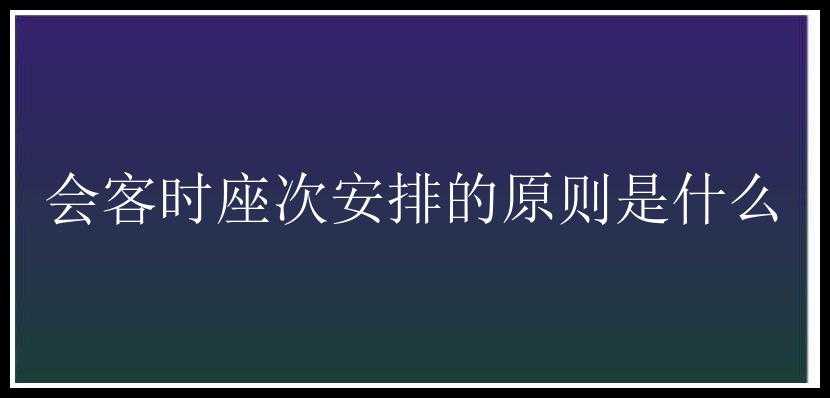 会客时座次安排的原则是什么