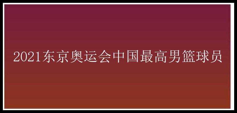 2021东京奥运会中国最高男篮球员