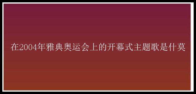 在2004年雅典奥运会上的开幕式主题歌是什莫