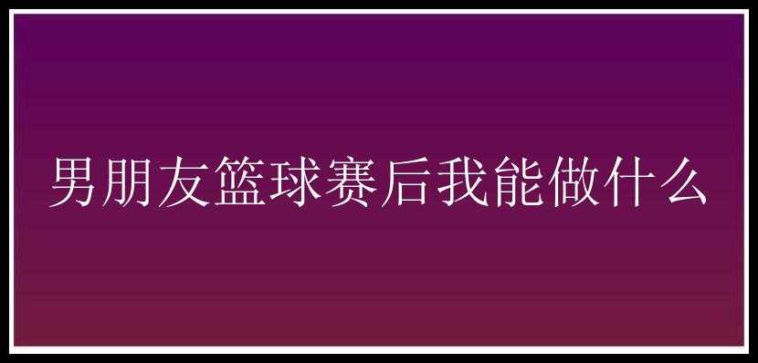 男朋友篮球赛后我能做什么