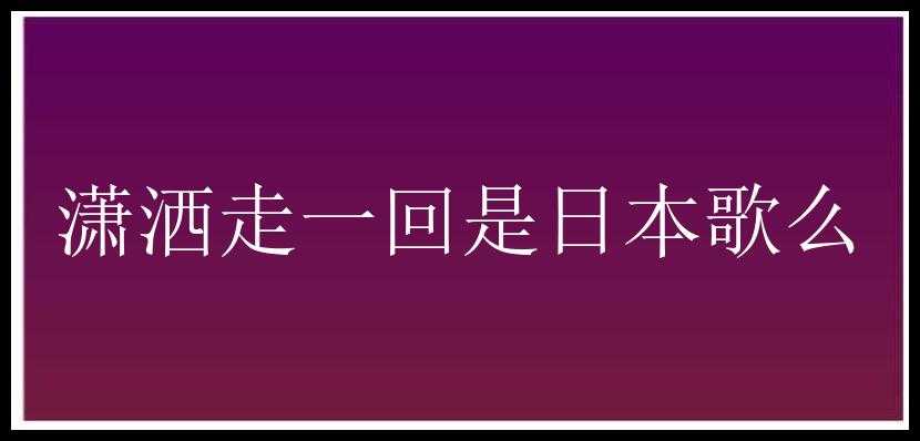 潇洒走一回是日本歌么