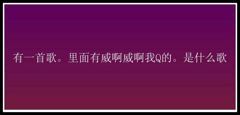 有一首歌。里面有威啊威啊我Q的。是什么歌