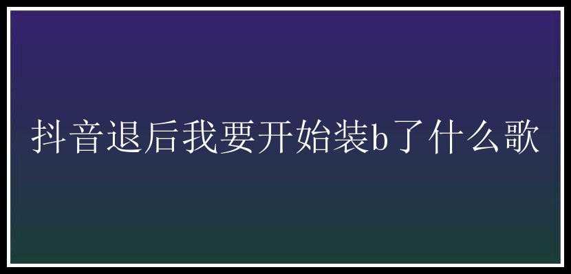 抖音退后我要开始装b了什么歌