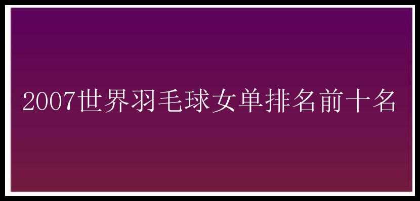 2007世界羽毛球女单排名前十名