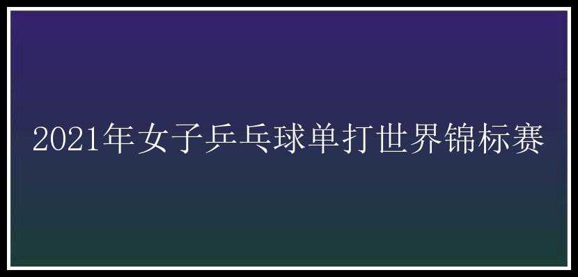 2021年女子乒乓球单打世界锦标赛