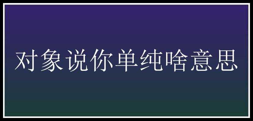 对象说你单纯啥意思